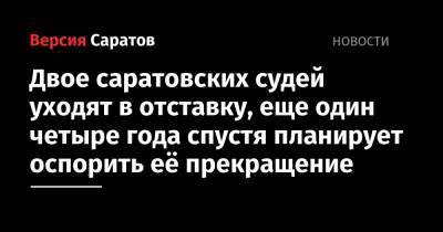 Двое саратовских судей уходят в отставку, еще один четыре года спустя планирует оспорить её прекращение - nversia.ru - Саратовская обл. - Саратов