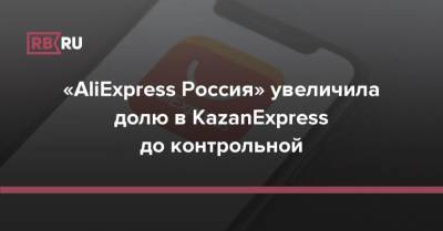 «AliExpress Россия» увеличила долю в KazanExpress до контрольной - rb.ru - Россия