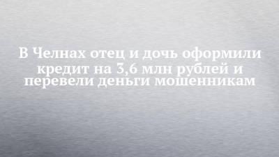 В Челнах отец и дочь оформили кредит на 3,6 млн рублей и перевели деньги мошенникам - chelny-izvest.ru - Набережные Челны