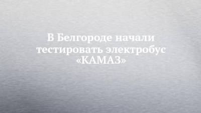 Вячеслав Гладков - В Белгороде начали тестировать электробус «КАМАЗ» - chelny-izvest.ru - Белгородская обл. - Белгород - Северный