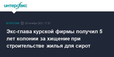 Экс-глава курской фирмы получил 5 лет колонии за хищение при строительстве жилья для сирот - interfax.ru - Москва - Россия - Курская обл. - Курск