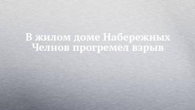 В жилом доме Набережных Челнов прогремел взрыв - chelny-izvest.ru - Набережные Челны