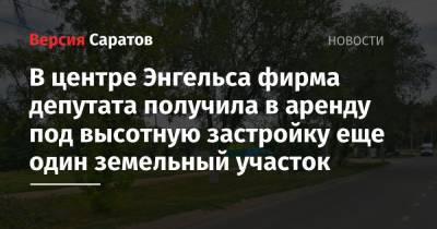 Фирма депутата получила в аренду под высотную застройку еще один земельный участок в центре Энгельса - nversia.ru - Россия - Саратов