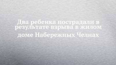 Два ребенка пострадали в результате взрыва в жилом доме Набережных Челнах - chelny-izvest.ru - Набережные Челны