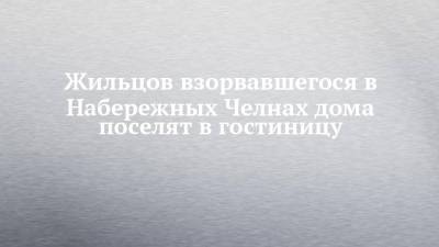 Римма Мухаметзянова - Жильцов взорвавшегося в Набережных Челнах дома поселят в гостиницу - chelny-izvest.ru - Набережные Челны