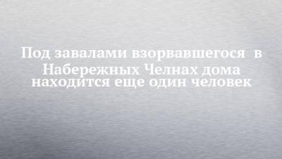 Под завалами взорвавшегося в Набережных Челнах дома находится еще один человек - chelny-izvest.ru - Набережные Челны