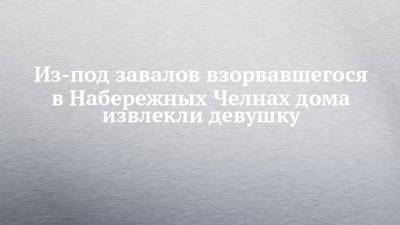 Из-под завалов взорвавшегося в Набережных Челнах дома извлекли девушку - chelny-izvest.ru - Набережные Челны