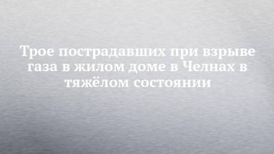 Трое пострадавших при взрыве газа в жилом доме в Челнах в тяжёлом состоянии - chelny-izvest.ru