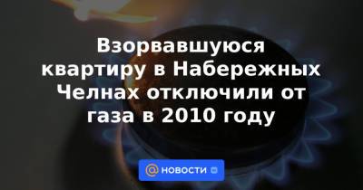 Взорвавшуюся квартиру в Набережных Челнах отключили от газа в 2010 году - news.mail.ru - Набережные Челны - Казань