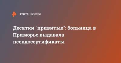 Десятки "привитых": больница в Приморье выдавала псевдосертификаты - ren.tv - Россия - Приморье край