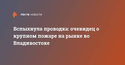 Вспыхнула проводка: очевидец о крупном пожаре на рынке во Владивостоке - ren.tv - Владивосток
