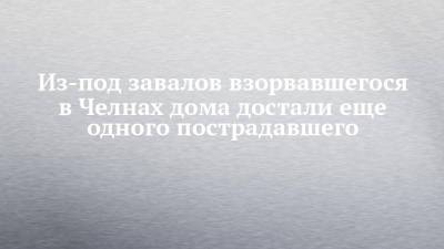 Из-под завалов взорвавшегося в Челнах дома достали еще одного пострадавшего - chelny-izvest.ru - Россия - Набережные Челны