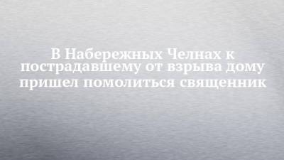 В Набережных Челнах к пострадавшему от взрыва дому пришел помолиться священник - chelny-izvest.ru - Набережные Челны