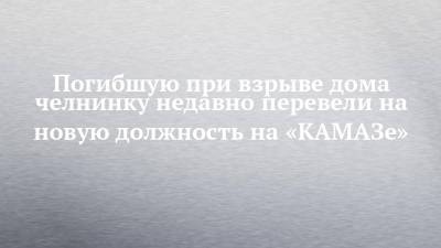 Погибшую при взрыве дома челнинку недавно перевели на новую должность на «КАМАЗе» - chelny-izvest.ru