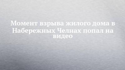 Момент взрыва жилого дома в Набережных Челнах попал на видео - chelny-izvest.ru - Набережные Челны