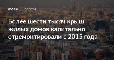 Более шести тысяч крыш жилых домов капитально отремонтировали с 2015 года - mos.ru - Москва