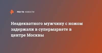 Неадекватного мужчину с ножом задержали в супермаркете в центре Москвы - ren.tv - Москва - Санкт-Петербург