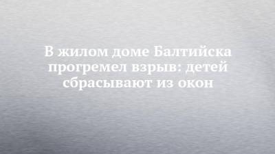 В жилом доме Балтийска прогремел взрыв: детей сбрасывают из окон - chelny-izvest.ru - Балтийск