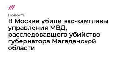 В Москве убили экс-замглавы управления МВД, расследовавшего убийство губернатора Магаданской области - tvrain.ru - Москва - Магаданская обл.