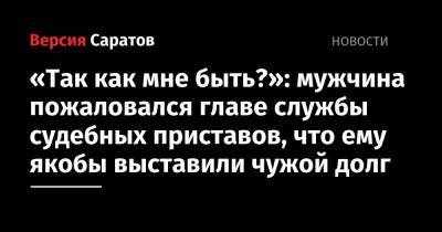 «Так как мне быть?»: мужчина пожаловался главе службы судебных приставов, что ему якобы выставили чужой долг - nversia.ru - Саратовская обл. - Саратов - район Фрунзенский, Саратов