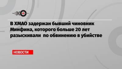 В ХМАО задержан бывший чиновник Минфина, которого больше 20 лет разыскивали по обвинению в убийстве - echo.msk.ru - Югра