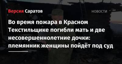 Во время пожара в Красном Текстильщике погибли мать и две несовершеннолетние дочки: племянник женщины пойдёт под суд - nversia.ru - Россия - Саратовская обл.
