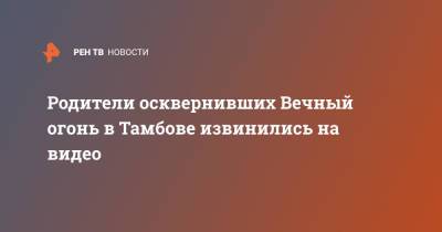 Родители осквернивших Вечный огонь в Тамбове извинились на видео - ren.tv - Тамбов