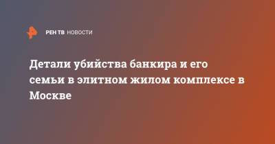 Детали убийства банкира и его семьи в элитном жилом комплексе в Москве - ren.tv - Москва - Смоленск