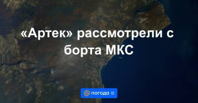 Антон Шкаплеров - «Артек» рассмотрели с борта МКС - news.mail.ru - Россия