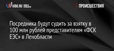 Посредника будут судить за взятку в 100 млн рублей представителям «ФСК ЕЭС» в Ленобласти - ivbg.ru - Украина - Ленинградская обл. - район Кингисеппский