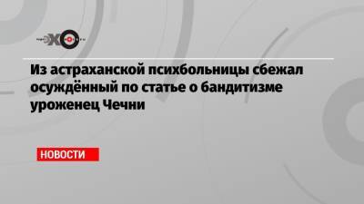 Магомед Алханов - Из астраханской психбольницы сбежал осуждённый по статье о бандитизме уроженец Чечни - echo.msk.ru - респ. Чечня - Астрахань