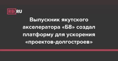 Выпускник якутского акселератора «Б8» создал платформу для ускорения «проектов-долгостроев» - rb.ru - Россия - Якутск