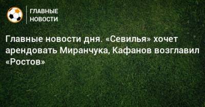 Главные новости дня. «Севилья» хочет арендовать Миранчука, Кафанов возглавил «Ростов» - bombardir.ru - Россия