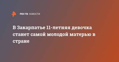 На Закарпатье 11-летняя девочка станет самой молодой матерью в стране - ren.tv - Украина