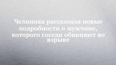 Челнинка рассказала новые подробности о мужчине, которого соседи обвиняют во взрыве - chelny-izvest.ru