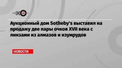 Аукционный дом Sotheby's выставил на продажу две пары очков XVII века с линзами из алмазов и изумрудов - echo.msk.ru - Гонконг - Лондон