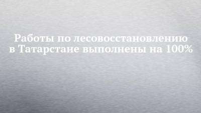 Работы по лесовосстановлению в Татарстане выполнены на 100% - chelny-izvest.ru - респ. Татарстан