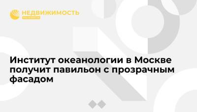 Главный архитектор Москвы: Институт океанологии получит павильон с прозрачным фасадом - realty.ria.ru - Москва - Россия