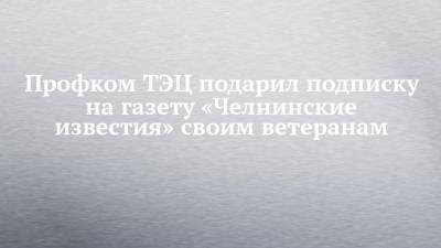 Профком ТЭЦ подарил подписку на газету «Челнинские известия» своим ветеранам - chelny-izvest.ru