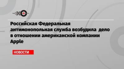 Российская Федеральная антимонопольная служба возбудила дело в отношении американской компании Apple - echo.msk.ru - Россия - США