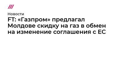 Майя Санду - FT: «Газпром» предлагал Молдове скидку на газ в обмен на изменение соглашения с ЕС - tvrain.ru - Москва - Россия - Молдавия