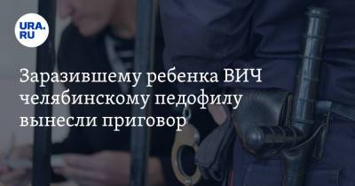 Заразившему ребенка ВИЧ челябинскому педофилу вынесли приговор - ura.news - Россия - Челябинская обл. - Магнитогорск