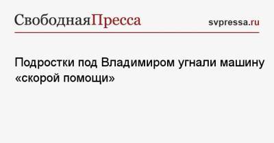 Подростки под Владимиром угнали машину «скорой помощи» - svpressa.ru - Анапа - Тюмень - Владимирская обл.