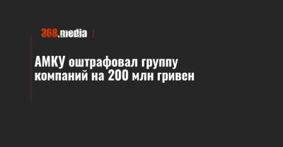 АМКУ оштрафовал группу компаний на 200 млн гривен - 368.media - Сумская обл. - Харьковская обл. - Полтавская обл.