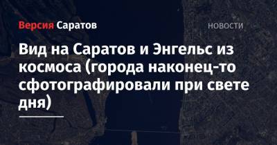 Олег Новицкий - Олег Артемьев - Вид на Саратов и Энгельс из космоса (города наконец-то сфотографировали при свете дня) - nversia.ru - Россия - Абакан