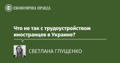 Что не так с трудоустройством иностранцев в Украине? - epravda.com.ua - Украина
