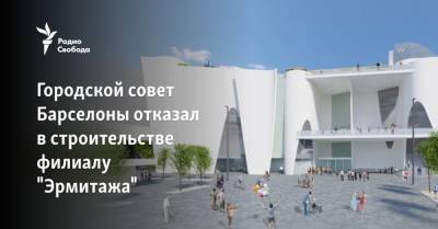 Городской совет Барселоны отказал в строительстве филиалу Эрмитажа - svoboda.org - Россия