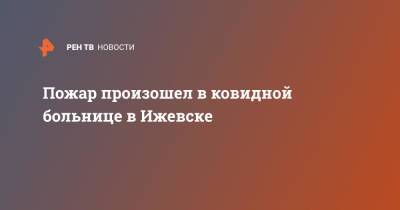 Александр Бречалов - Пожар произошел в ковидной больнице в Ижевске - ren.tv - респ. Удмуртия - Ижевск