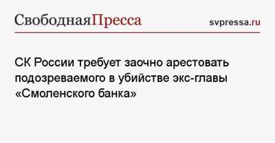 Михаил Яхонтов - СК России требует заочно арестовать подозреваемого в убийстве экс-главы «Смоленского банка» - svpressa.ru - Москва - Россия - Смоленск - Белоруссия - Челябинская обл. - респ. Коми