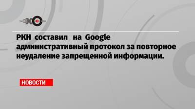 РКН составил на Google административный протокол за повторное неудаление запрещенной информации. - echo.msk.ru - Россия